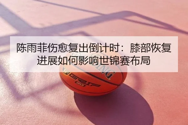 陈雨菲伤愈复出倒计时：膝部恢复进展如何影响世锦赛布局