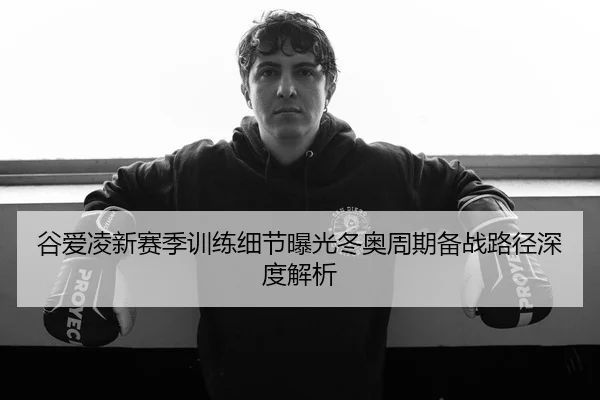 谷爱凌新赛季训练细节曝光冬奥周期备战路径深度解析