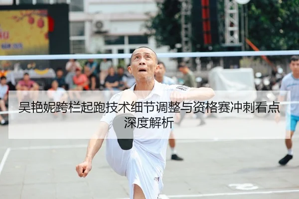 吴艳妮跨栏起跑技术细节调整与资格赛冲刺看点深度解析