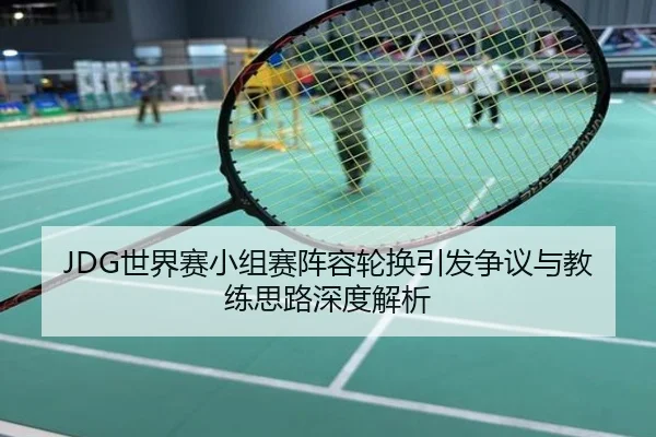 JDG世界赛小组赛阵容轮换引发争议与教练思路深度解析