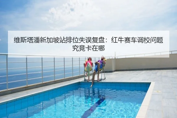 维斯塔潘新加坡站排位失误复盘：红牛赛车调校问题究竟卡在哪