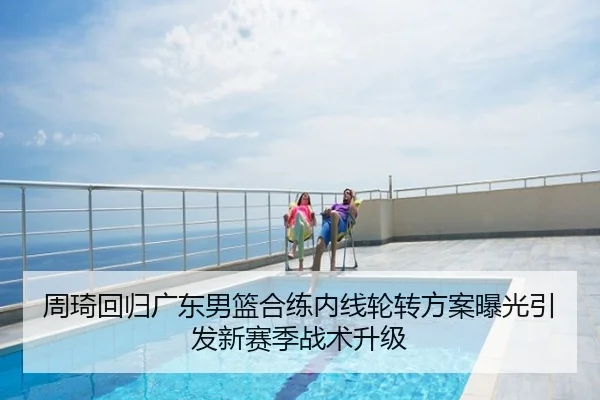 周琦回归广东男篮合练内线轮转方案曝光引发新赛季战术升级